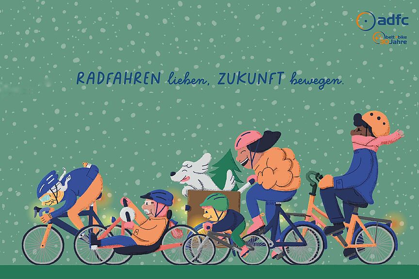 Wintergrüße des ADFC Eine Zeichnung zeigt fünf Menschen, die vor grünem Hintergrund im Schnee radfahren. Sie tragen warme Kleidung und Helme. Links fährt eine Person sportlich auf einem Rennrad, daneben nutzt eine Person ein Liegerad. Ein Kind fährt auf einem kleinen Rad. Eine Person auf einem Lastenrad transportiert einen weißen Hund und einen Weihnachtsbaum. Rechts fährt jemand aufrecht auf einem Cityrad. Über der Gruppe steht der Text: „RADFAHREN lieben. ZUKUNFT bewegen.“ Oben rechts befindet sich das ADFC-Logo mit dem Zusatz „bett+bike 30 Jahre“.